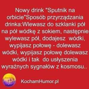 Nowy drink "Sputnik na orbicie" Sposób przyrządzania drinka: Wlewasz do szklanki pół na pół wódkę z sokiem, następnie wylewasz pół, dolewasz wódki, wypijasz połowę - dolewasz wódki, wypijasz połowę dolewasz wódki i tak aż do usłyszenia wyraźnych sygnałów z kosmosu