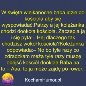 W święta wielkanocne baba idzie do kościoła aby się wyspowiadać. Patrzy a jej koleżanka chodzi dookoła kościoła. Zaczepia ją i się pyta: – Hej dlaczego tak chodzisz wokół kościoła? Koleżanka odpowiada: – No bo tyle razy co zdradziłam męża tyle razy muszę obejść kościół dookoła. Baba na to: – Aaa, to ja może zajdę po rower.